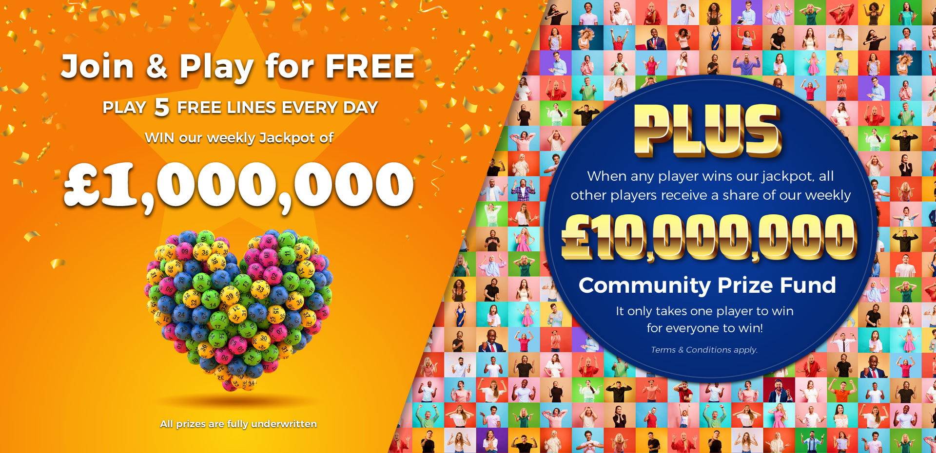 Play 5 FREE Lotto Lines every DAY! Play 5 FREE Lotto Lines every DAY! - WIN Our £1,000,000 Jackpot, plus all players receive a share of our up to two million pound community prize fund!